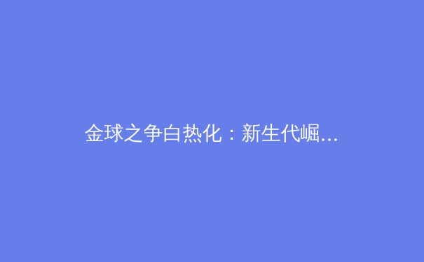 金球之争白热化：新生代崛起，梅罗时代是否已成过去？